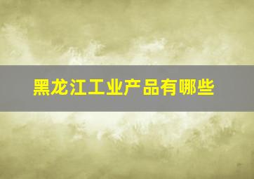 黑龙江工业产品有哪些