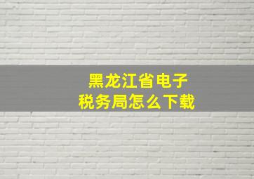 黑龙江省电子税务局怎么下载